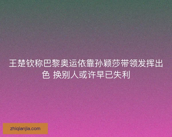 王楚钦称巴黎奥运依靠孙颖莎带领发挥出色 换别人或许早已失利