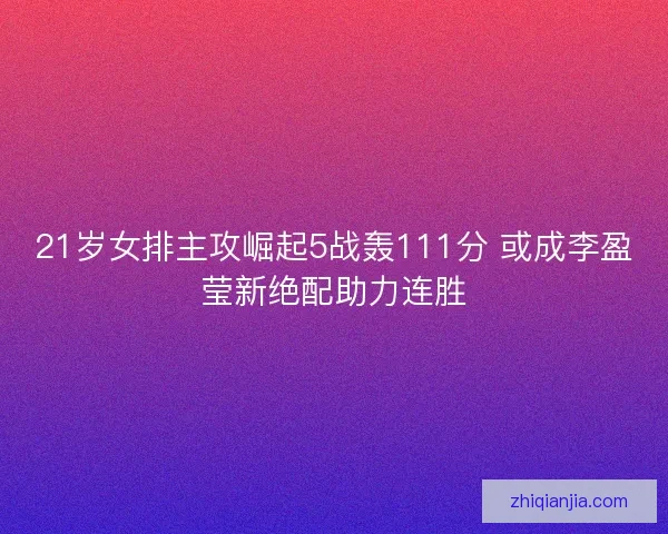 21岁女排主攻崛起5战轰111分 或成李盈莹新绝配助力连胜